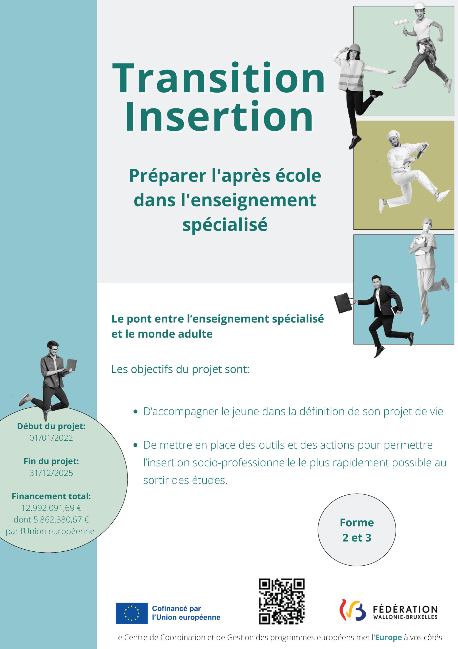 Transition Insertion - Préparer l'après école dans l'enseignement spécialisé. Cofinancé par l'Union européenne affiche présentant le projet Transition Insertion - Préparer l'après école dans l'enseignement spécialisé. Le pont entre l'enseignement spécialisé et le monde adulte. Les objectifs du projet sont: • D'accompagner le jeune dans la définition de son projet de vie • De mettre en place des outils et des actions pour permettre l'insertion socio-professionnelle le plus rapidement possible au sortir des études. Début du projet: 01/01/2022 Fin du projet: 31/12/2025 Financement total: 12.992.091,69 € dont 5.862.380,67 € par l'Union européenne